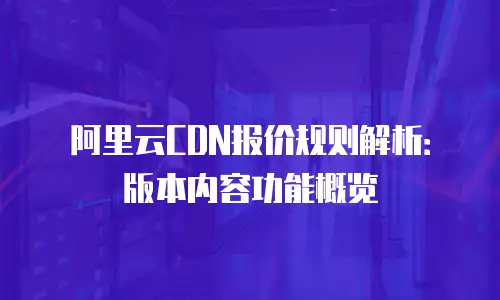 阿里云CDN报价规则解析：版本内容功能概览
