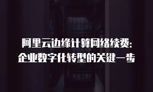 阿里云边缘计算网络续费：企业数字化转型的关键一步