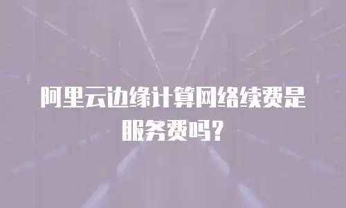 阿里云边缘计算网络续费是服务费吗？