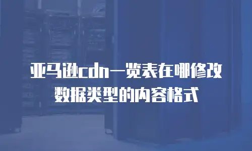 亚马逊cdn一览表在哪修改数据类型的内容格式