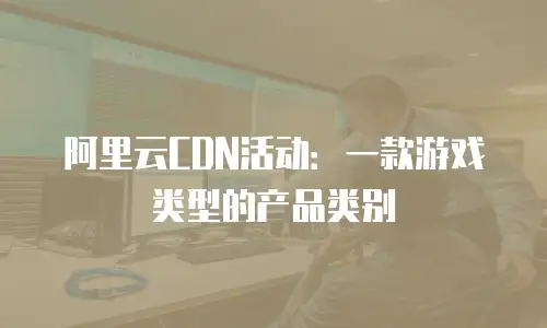 阿里云CDN活动：一款游戏类型的产品类别
