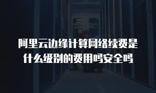 阿里云边缘计算网络续费是什么级别的费用吗安全吗