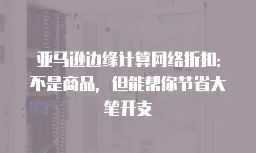 亚马逊边缘计算网络折扣：不是商品，但能帮你节省大笔开支