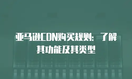 亚马逊CDN购买规则：了解其功能及其类型