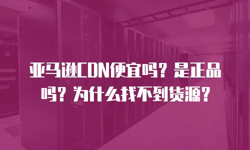 亚马逊CDN便宜吗？是正品吗？为什么找不到货源？