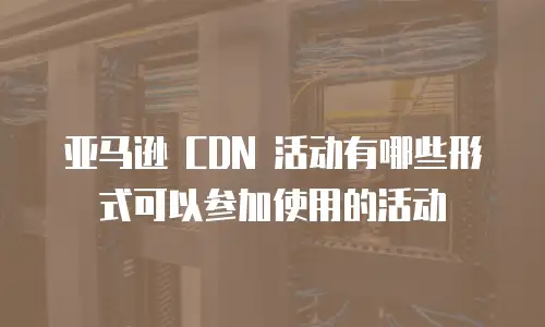亚马逊 CDN 活动有哪些形式可以参加使用的活动