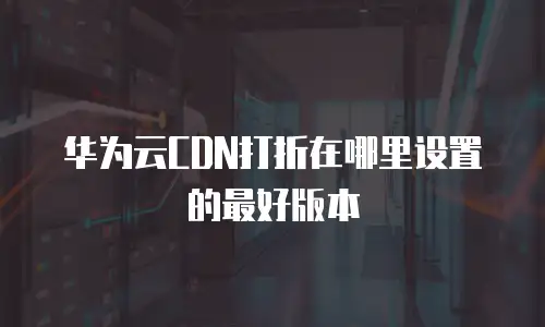 华为云CDN打折在哪里设置的最好版本