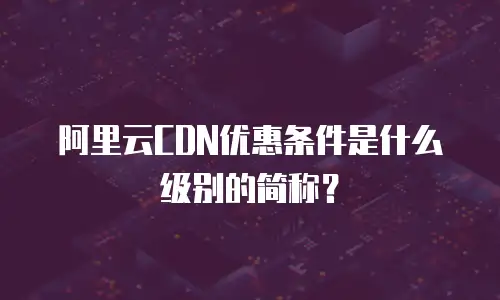 阿里云CDN优惠条件是什么级别的简称？