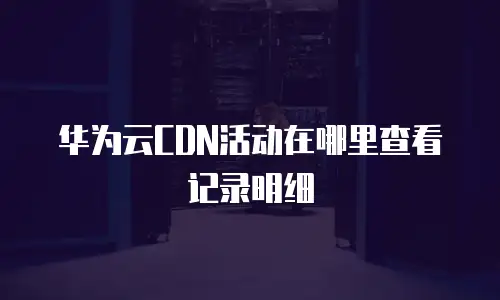 华为云CDN活动在哪里查看记录明细