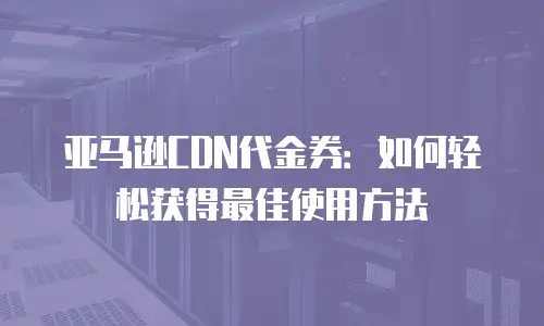 亚马逊CDN代金券：如何轻松获得最佳使用方法