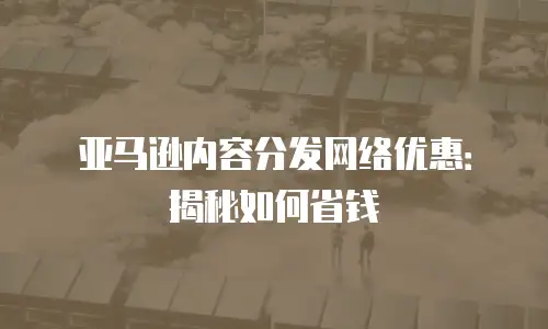 亚马逊内容分发网络优惠：揭秘如何省钱