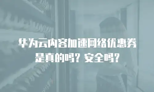 华为云内容加速网络优惠券是真的吗？安全吗？