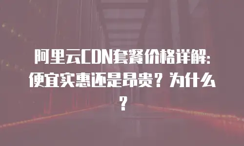阿里云CDN套餐价格详解：便宜实惠还是昂贵？为什么？