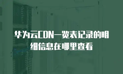 华为云CDN一览表记录的明细信息在哪里查看