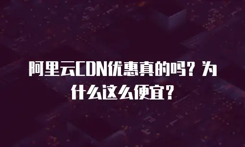 阿里云CDN优惠真的吗？为什么这么便宜？