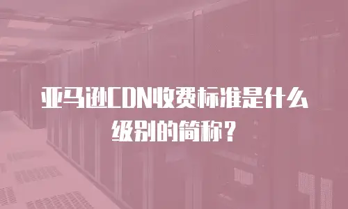 亚马逊CDN收费标准是什么级别的简称？