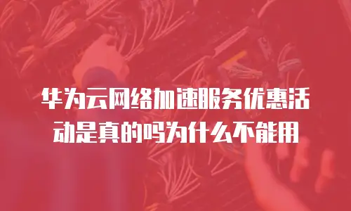 华为云网络加速服务优惠活动是真的吗为什么不能用