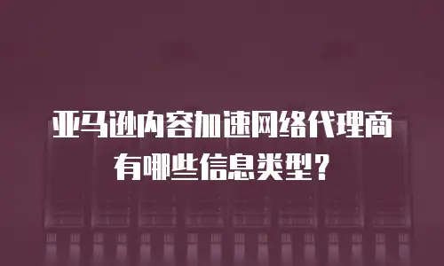 亚马逊内容加速网络代理商有哪些信息类型？
