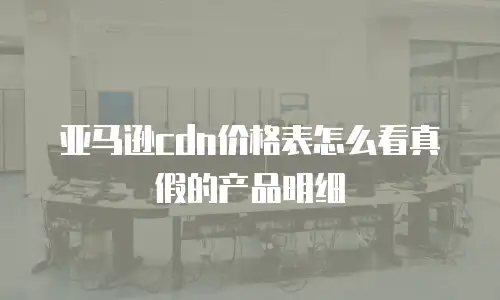 亚马逊cdn价格表怎么看真假的产品明细