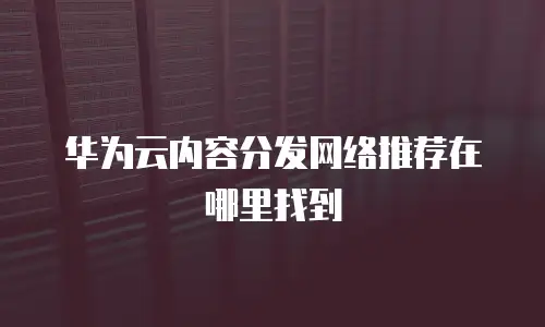 华为云内容分发网络推荐在哪里找到