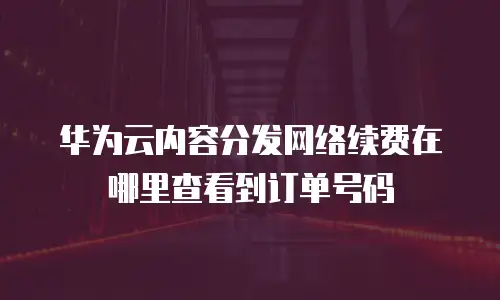 华为云内容分发网络续费在哪里查看到订单号码
