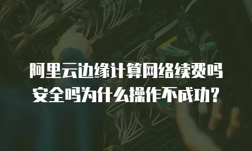 阿里云边缘计算网络续费吗安全吗为什么操作不成功？