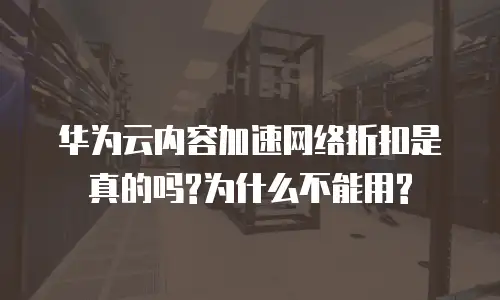 华为云内容加速网络折扣是真的吗?为什么不能用?