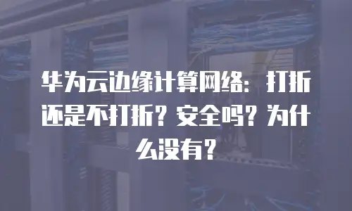华为云边缘计算网络：打折还是不打折？安全吗？为什么没有？