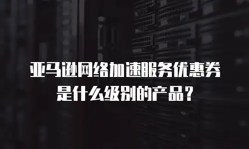 亚马逊网络加速服务优惠券是什么级别的产品？