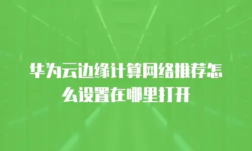华为云边缘计算网络推荐怎么设置在哪里打开