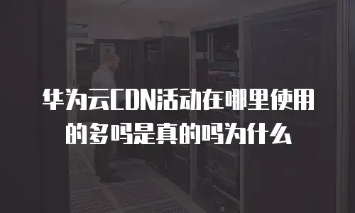 华为云CDN活动在哪里使用的多吗是真的吗为什么