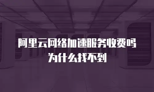 阿里云网络加速服务收费吗为什么找不到