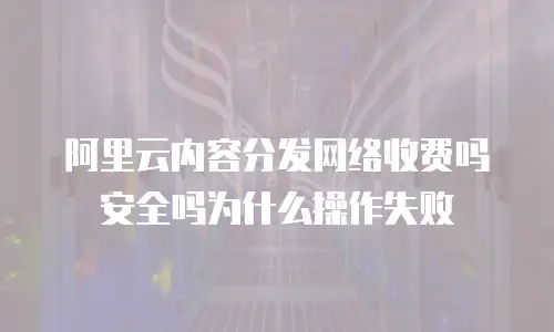阿里云内容分发网络收费吗安全吗为什么操作失败