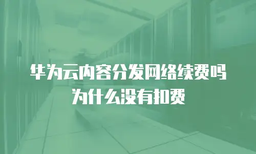 华为云内容分发网络续费吗为什么没有扣费
