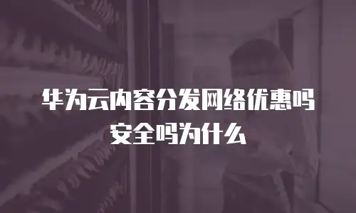 华为云内容分发网络优惠吗安全吗为什么
