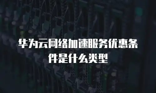 华为云网络加速服务优惠条件是什么类型