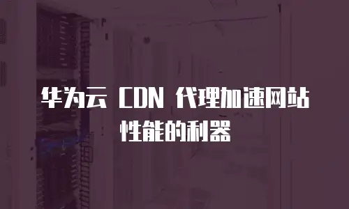 华为云 CDN 代理加速网站性能的利器