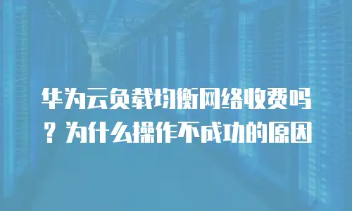 华为云负载均衡网络收费吗？为什么操作不成功的原因
