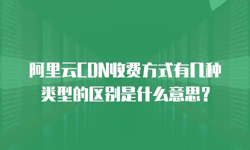 阿里云CDN收费方式有几种类型的区别是什么意思？