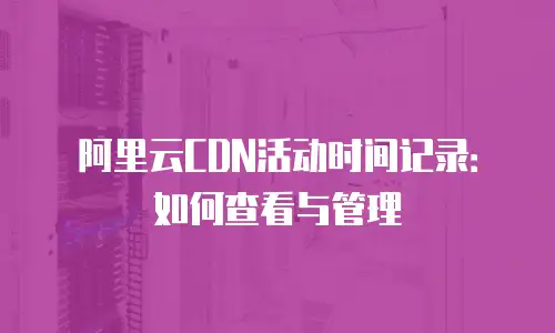 阿里云CDN活动时间记录：如何查看与管理