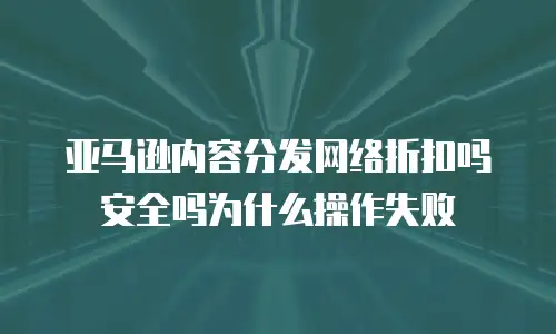 亚马逊内容分发网络折扣吗安全吗为什么操作失败