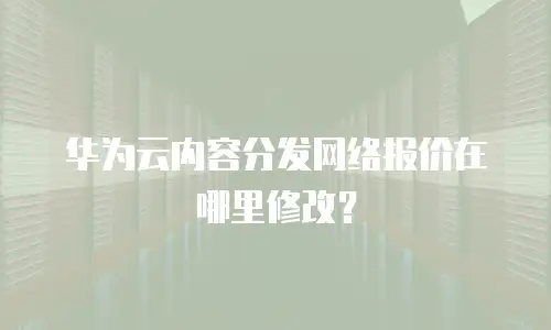 华为云内容分发网络报价在哪里修改？