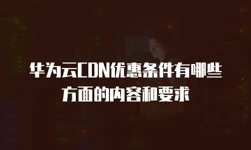 华为云CDN优惠条件有哪些方面的内容和要求