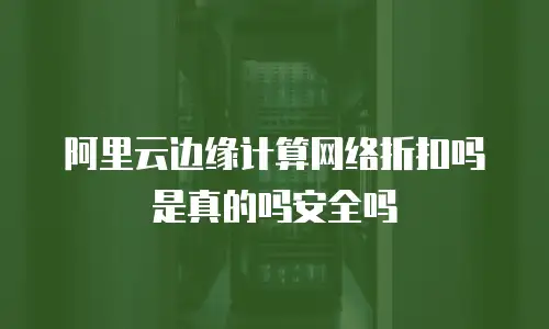 阿里云边缘计算网络折扣吗是真的吗安全吗