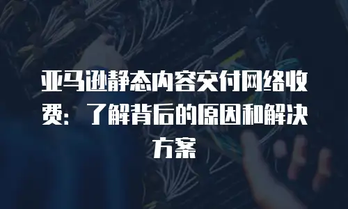 亚马逊静态内容交付网络收费：了解背后的原因和解决方案