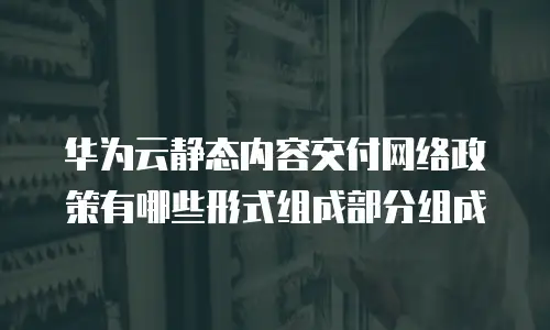 华为云静态内容交付网络政策有哪些形式组成部分组成
