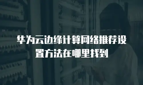 华为云边缘计算网络推荐设置方法在哪里找到