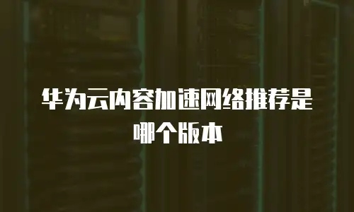 华为云内容加速网络推荐是哪个版本
