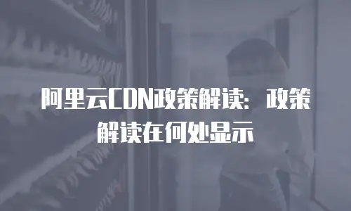 阿里云CDN政策解读：政策解读在何处显示