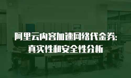 阿里云内容加速网络代金券：真实性和安全性分析